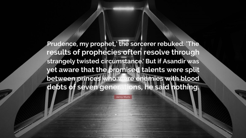 Janny Wurts Quote: “Prudence, my prophet,’ the sorcerer rebuked. ‘The results of prophecies often resolve through strangely twisted circumstance.’ But if Asandir was yet aware that the promised talents were split between princes who were enemies with blood debts of seven generations, he said nothing.”