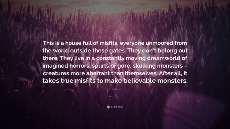 Derek Milman Quote: “This is a house full of misfits, everyone unmoored from the world outside these gates. They don’t belong out there. They live in a constantly moving dreamworld of imagined horrors, spurts of gore, skulking monsters – creatures more aberrant than themselves. After all, it takes true misfits to make believable monsters.”