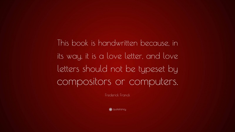 Frederick Franck Quote: “This book is handwritten because, in its way, it is a love letter, and love letters should not be typeset by compositors or computers.”