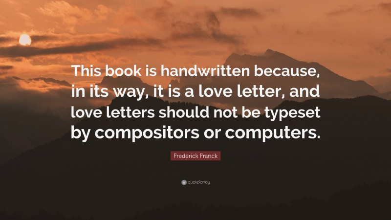 Frederick Franck Quote: “This book is handwritten because, in its way, it is a love letter, and love letters should not be typeset by compositors or computers.”