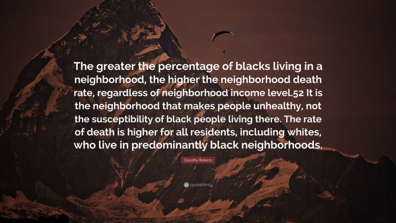 Dorothy Roberts Quote: “The greater the percentage of blacks living in a neighborhood, the higher the neighborhood death rate, regardless of neighborhood income level.52 It is the neighborhood that makes people unhealthy, not the susceptibility of black people living there. The rate of death is higher for all residents, including whites, who live in predominantly black neighborhoods.”