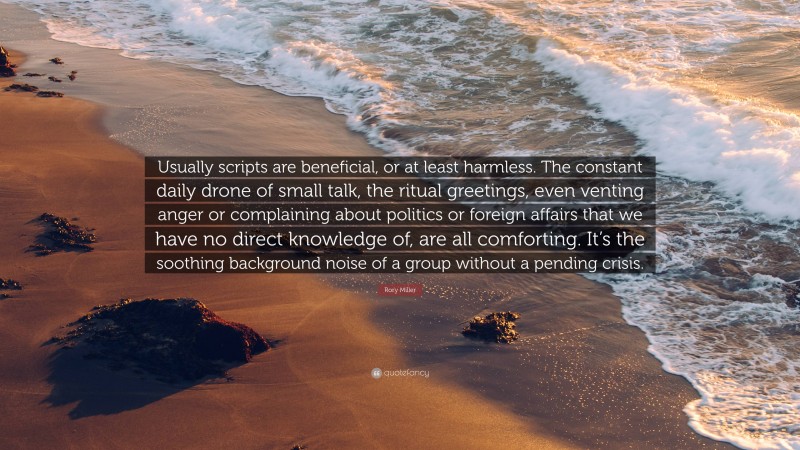 Rory Miller Quote: “Usually scripts are beneficial, or at least harmless. The constant daily drone of small talk, the ritual greetings, even venting anger or complaining about politics or foreign affairs that we have no direct knowledge of, are all comforting. It’s the soothing background noise of a group without a pending crisis.”