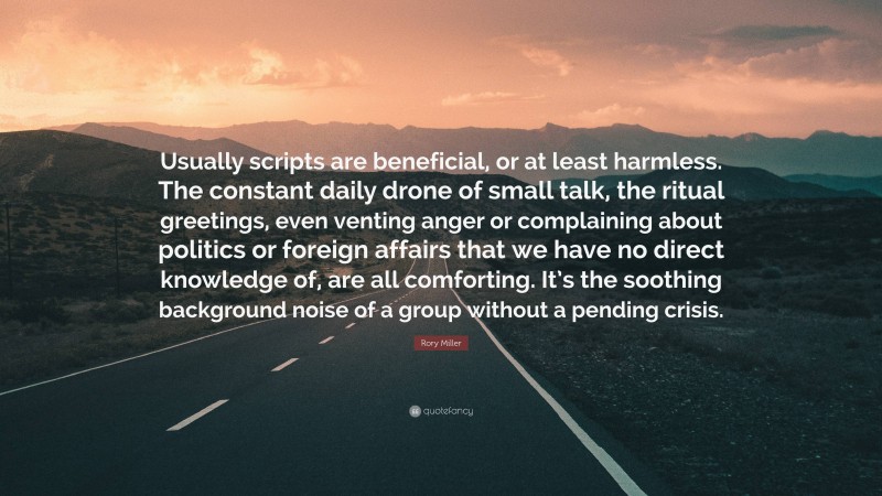 Rory Miller Quote: “Usually scripts are beneficial, or at least harmless. The constant daily drone of small talk, the ritual greetings, even venting anger or complaining about politics or foreign affairs that we have no direct knowledge of, are all comforting. It’s the soothing background noise of a group without a pending crisis.”