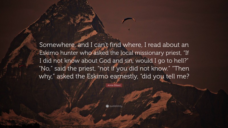 Annie Dillard Quote: “Somewhere, and I can’t find where, I read about an Eskimo hunter who asked the local missionary priest, “If I did not know about God and sin, would I go to hell?” “No,” said the priest, “not if you did not know.” “Then why,” asked the Eskimo earnestly, “did you tell me?”