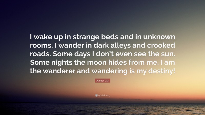 Avijeet Das Quote: “I wake up in strange beds and in unknown rooms. I wander in dark alleys and crooked roads. Some days I don’t even see the sun. Some nights the moon hides from me. I am the wanderer and wandering is my destiny!”