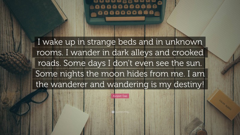 Avijeet Das Quote: “I wake up in strange beds and in unknown rooms. I wander in dark alleys and crooked roads. Some days I don’t even see the sun. Some nights the moon hides from me. I am the wanderer and wandering is my destiny!”