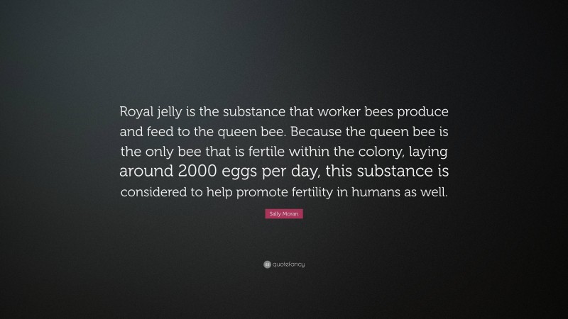 Sally Moran Quote: “Royal jelly is the substance that worker bees produce and feed to the queen bee. Because the queen bee is the only bee that is fertile within the colony, laying around 2000 eggs per day, this substance is considered to help promote fertility in humans as well.”