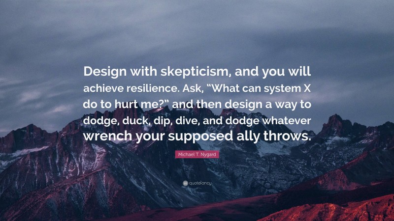 Michael T. Nygard Quote: “Design with skepticism, and you will achieve resilience. Ask, “What can system X do to hurt me?” and then design a way to dodge, duck, dip, dive, and dodge whatever wrench your supposed ally throws.”