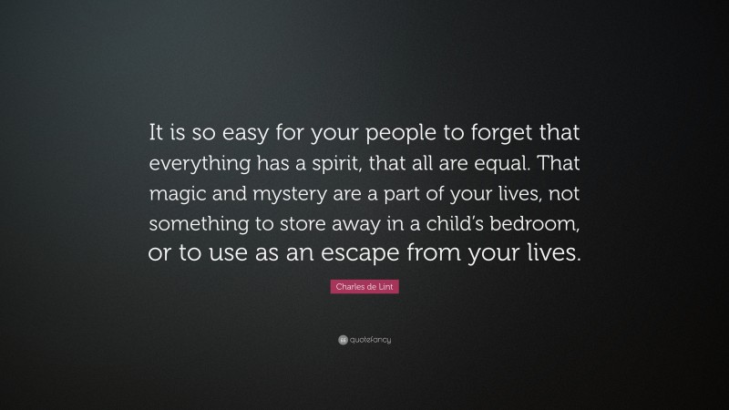 Charles de Lint Quote: “It is so easy for your people to forget that everything has a spirit, that all are equal. That magic and mystery are a part of your lives, not something to store away in a child’s bedroom, or to use as an escape from your lives.”