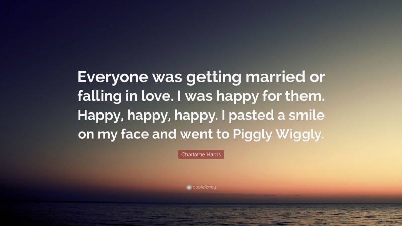 Charlaine Harris Quote: “Everyone was getting married or falling in love. I was happy for them. Happy, happy, happy. I pasted a smile on my face and went to Piggly Wiggly.”