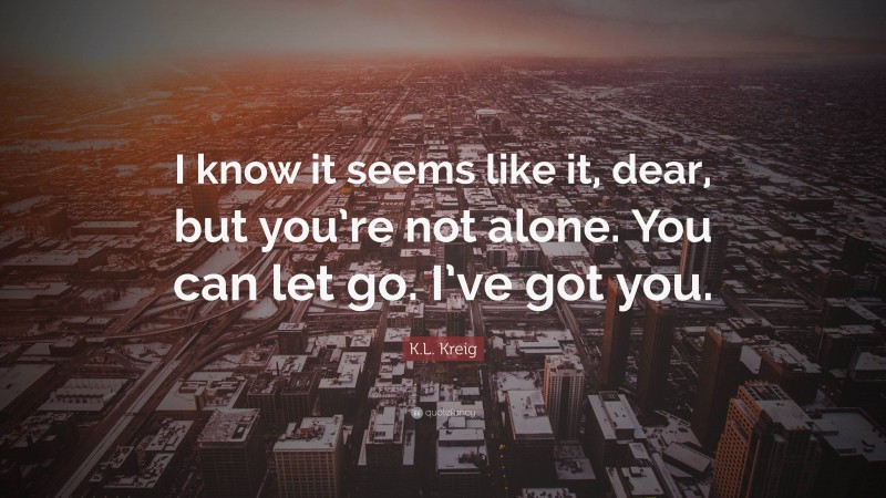 K.L. Kreig Quote: “I know it seems like it, dear, but you’re not alone. You can let go. I’ve got you.”