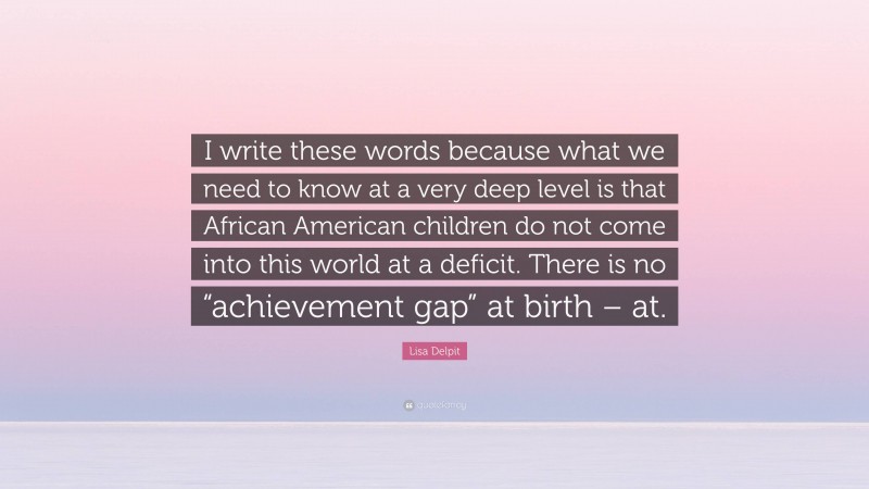 Lisa Delpit Quote: “I write these words because what we need to know at a very deep level is that African American children do not come into this world at a deficit. There is no “achievement gap” at birth – at.”