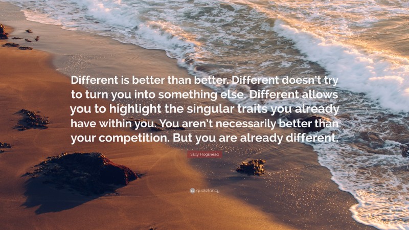 Sally Hogshead Quote: “Different is better than better. Different doesn’t try to turn you into something else. Different allows you to highlight the singular traits you already have within you. You aren’t necessarily better than your competition. But you are already different.”