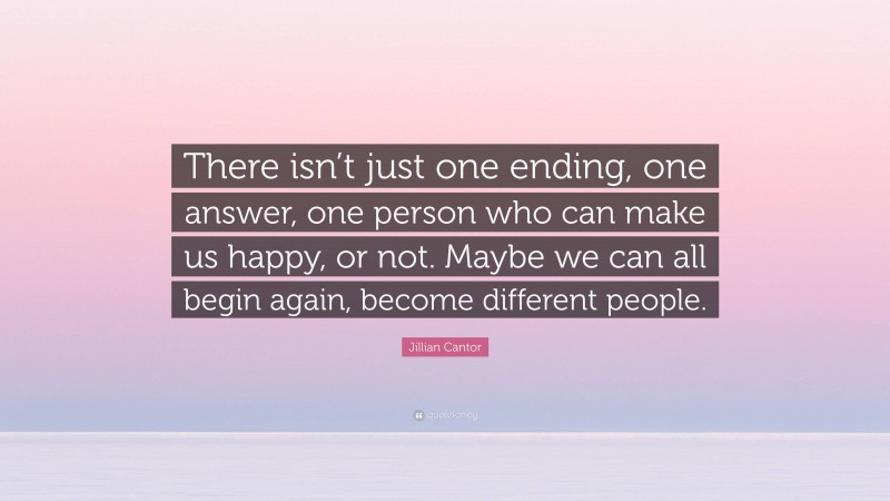 Jillian Cantor Quote: “There isn’t just one ending, one answer, one person who can make us happy, or not. Maybe we can all begin again, become different people.”