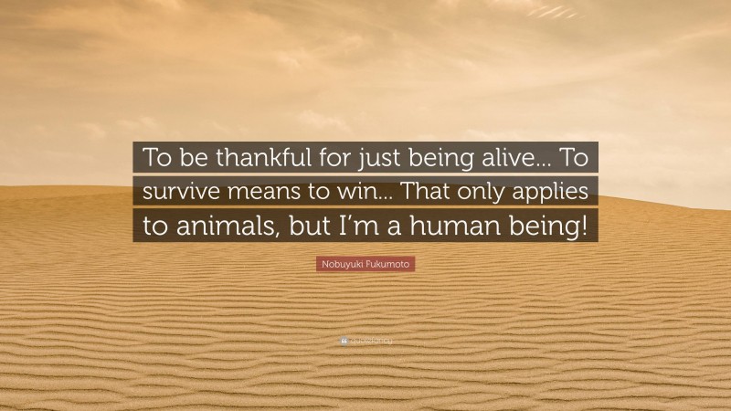 Nobuyuki Fukumoto Quote: “To be thankful for just being alive... To survive means to win... That only applies to animals, but I’m a human being!”