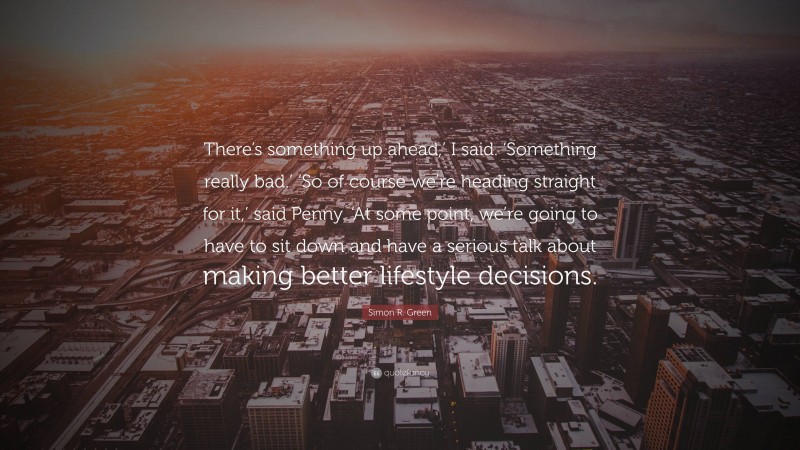 Simon R. Green Quote: “There’s something up ahead,’ I said. ‘Something really bad.’ ‘So of course we’re heading straight for it,’ said Penny. ‘At some point, we’re going to have to sit down and have a serious talk about making better lifestyle decisions.”