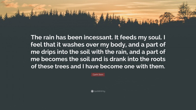 Garth Stein Quote: “The rain has been incessant. It feeds my soul. I feel that it washes over my body, and a part of me drips into the soil with the rain, and a part of me becomes the soil and is drank into the roots of these trees and I have become one with them.”