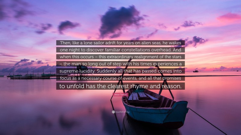 Amor Towles Quote: “Then, like a lone sailor adrift for years on alien seas, he wakes one night to discover familiar constellations overhead. And when this occurs – this extraordinary realignment of the stars – the man so long out of step with his times experiences a supreme lucidity. Suddenly all that has passed comes into focus as a necessary course of events, and all that promises to unfold has the clearest rhyme and reason.”