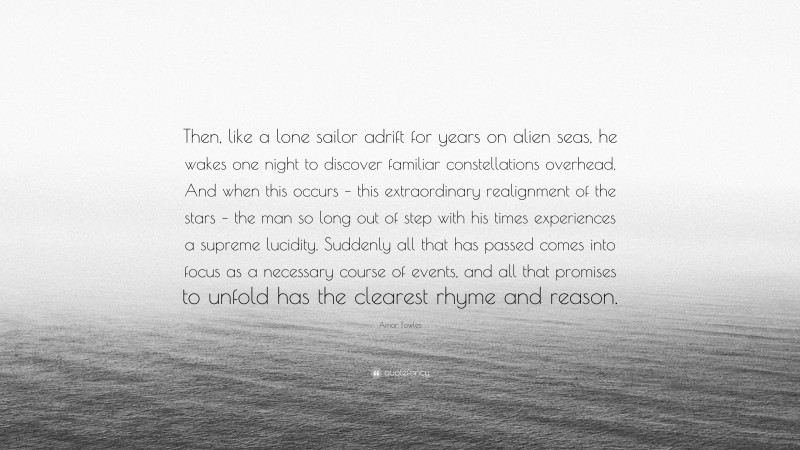 Amor Towles Quote: “Then, like a lone sailor adrift for years on alien seas, he wakes one night to discover familiar constellations overhead. And when this occurs – this extraordinary realignment of the stars – the man so long out of step with his times experiences a supreme lucidity. Suddenly all that has passed comes into focus as a necessary course of events, and all that promises to unfold has the clearest rhyme and reason.”