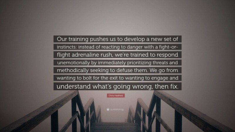 Chris Hadfield Quote: “Our training pushes us to develop a new set of instincts: instead of reacting to danger with a fight-or-flight adrenaline rush, we’re trained to respond unemotionally by immediately prioritizing threats and methodically seeking to defuse them. We go from wanting to bolt for the exit to wanting to engage and understand what’s going wrong, then fix.”