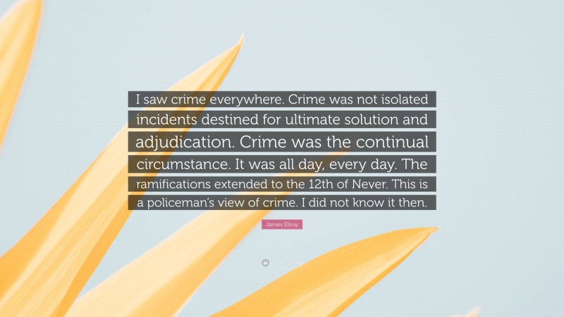 James Ellroy Quote: “I saw crime everywhere. Crime was not isolated incidents destined for ultimate solution and adjudication. Crime was the continual circumstance. It was all day, every day. The ramifications extended to the 12th of Never. This is a policeman’s view of crime. I did not know it then.”