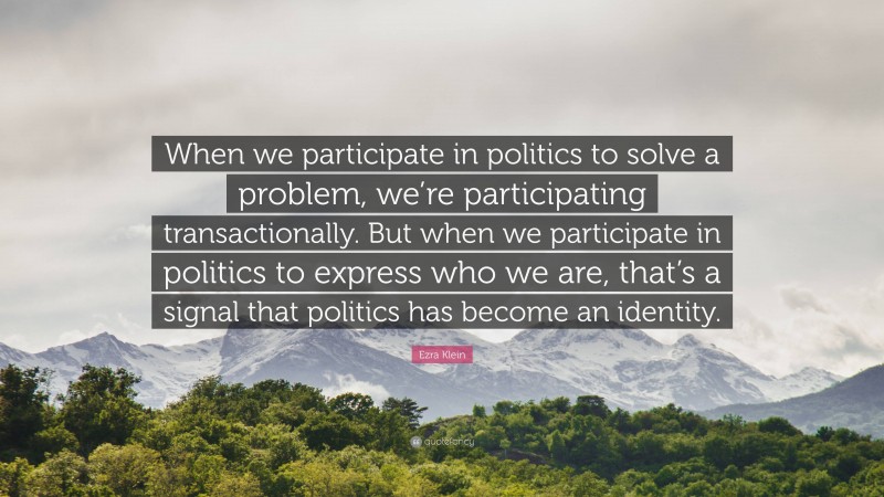 Ezra Klein Quote: “When we participate in politics to solve a problem, we’re participating transactionally. But when we participate in politics to express who we are, that’s a signal that politics has become an identity.”