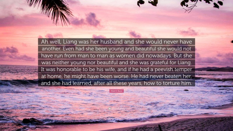 Pearl S. Buck Quote: “Ah well, Liang was her husband and she would never have another. Even had she been young and beautiful she would not have run from man to man as women did nowadays. But she was neither young nor beautiful and she was grateful for Liang. It was honorable to be his wife, and if he had a peevish temper at home, he might have been worse. He had never beaten her, and she had learned, after all these years, how to torture him.”