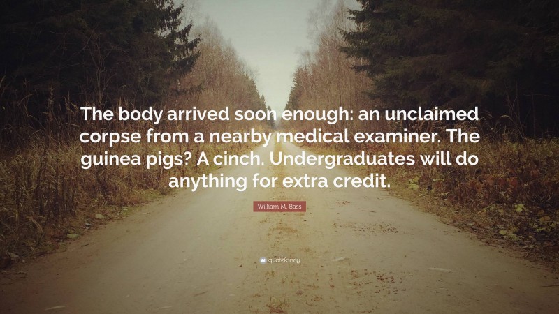 William M. Bass Quote: “The body arrived soon enough: an unclaimed corpse from a nearby medical examiner. The guinea pigs? A cinch. Undergraduates will do anything for extra credit.”