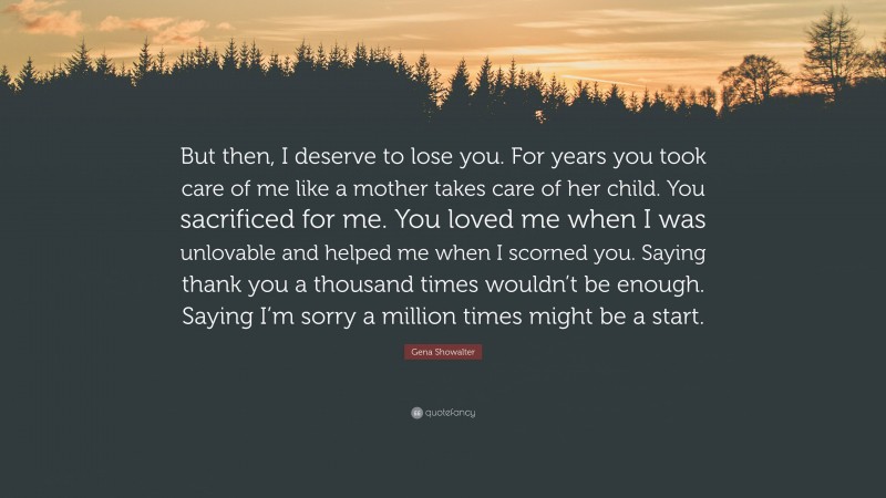 Gena Showalter Quote: “But then, I deserve to lose you. For years you took care of me like a mother takes care of her child. You sacrificed for me. You loved me when I was unlovable and helped me when I scorned you. Saying thank you a thousand times wouldn’t be enough. Saying I’m sorry a million times might be a start.”