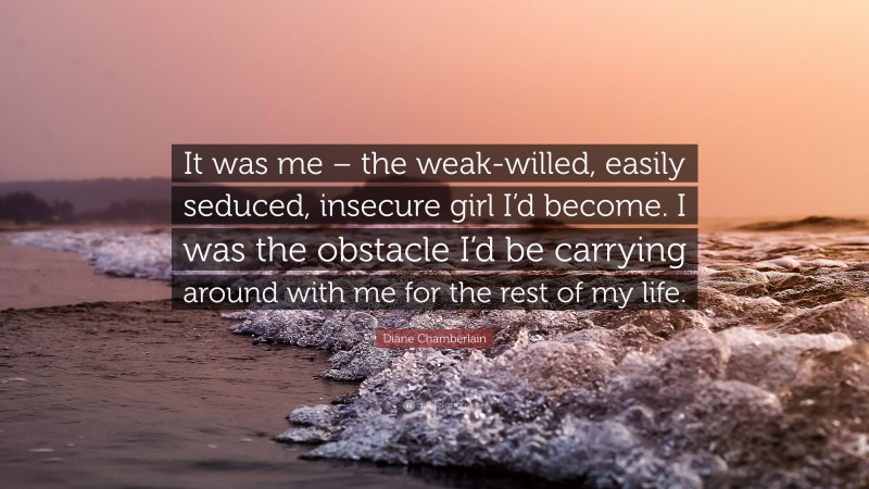 Diane Chamberlain Quote: “It was me – the weak-willed, easily seduced, insecure girl I’d become. I was the obstacle I’d be carrying around with me for the rest of my life.”