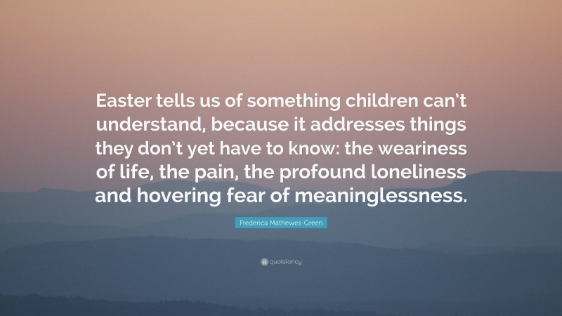 Frederica Mathewes-Green Quote: “Easter tells us of something children can’t understand, because it addresses things they don’t yet have to know: the weariness of life, the pain, the profound loneliness and hovering fear of meaninglessness.”