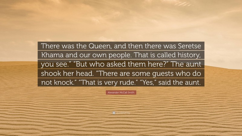 Alexander McCall Smith Quote: “There was the Queen, and then there was Seretse Khama and our own people. That is called history, you see.” “But who asked them here?” The aunt shook her head. “There are some guests who do not knock.” “That is very rude.” “Yes,” said the aunt.”