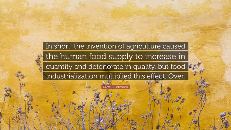 Daniel E. Lieberman Quote: “In short, the invention of agriculture caused the human food supply to increase in quantity and deteriorate in quality, but food industrialization multiplied this effect. Over.”