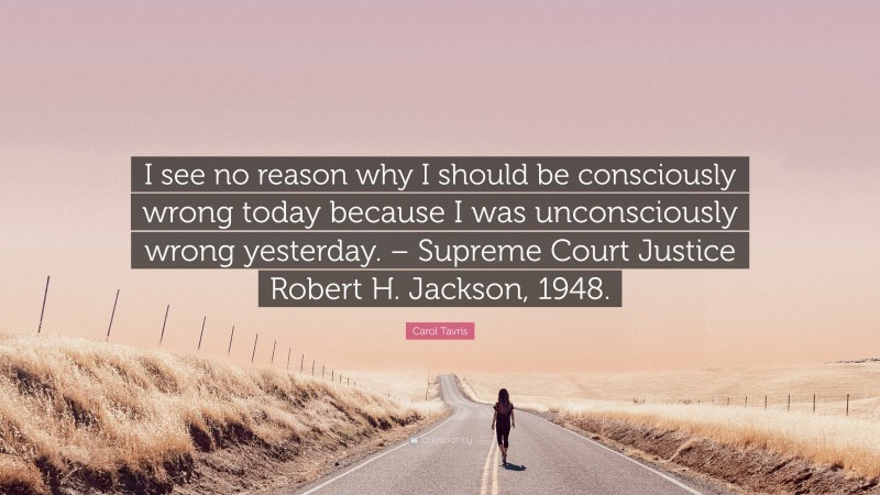 Carol Tavris Quote: “I see no reason why I should be consciously wrong today because I was unconsciously wrong yesterday. – Supreme Court Justice Robert H. Jackson, 1948.”