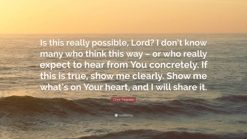 Chris Tiegreen Quote: “Is this really possible, Lord? I don’t know many who think this way – or who really expect to hear from You concretely. If this is true, show me clearly. Show me what’s on Your heart, and I will share it.”
