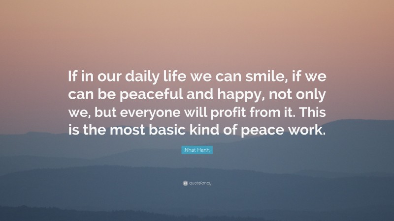 Nhat Hanh Quote: “If in our daily life we can smile, if we can be peaceful and happy, not only we, but everyone will profit from it. This is the most basic kind of peace work.”