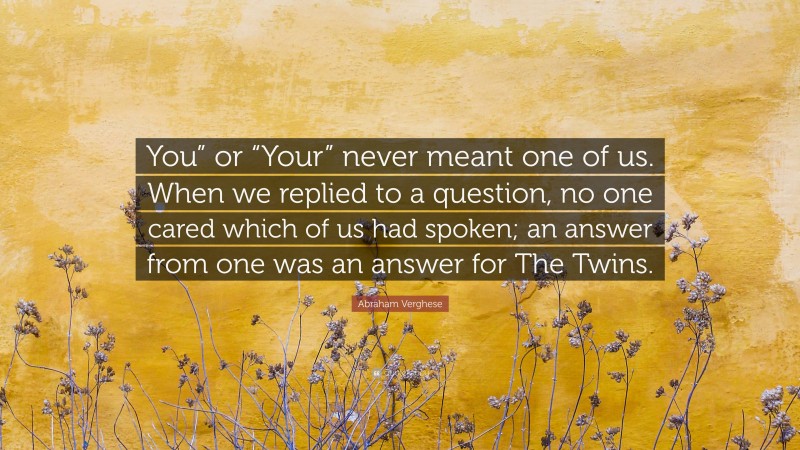 Abraham Verghese Quote: “You” or “Your” never meant one of us. When we replied to a question, no one cared which of us had spoken; an answer from one was an answer for The Twins.”