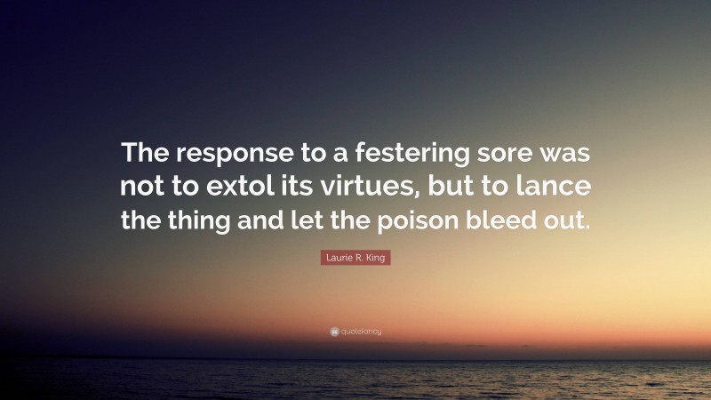 Laurie R. King Quote: “The response to a festering sore was not to extol its virtues, but to lance the thing and let the poison bleed out.”