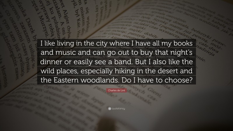 Charles de Lint Quote: “I like living in the city where I have all my books and music and can go out to buy that night’s dinner or easily see a band. But I also like the wild places, especially hiking in the desert and the Eastern woodlands. Do I have to choose?”