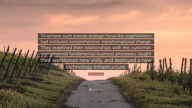 Robert S. Kaplan Quote: “To achieve such intense strategic focus the organizations had instituted comprehensive, transformational change. They redefined their relationships with the customer, reengineered fundamental business processes, taught their workforces new skills, and deployed a new technology infrastructure.”