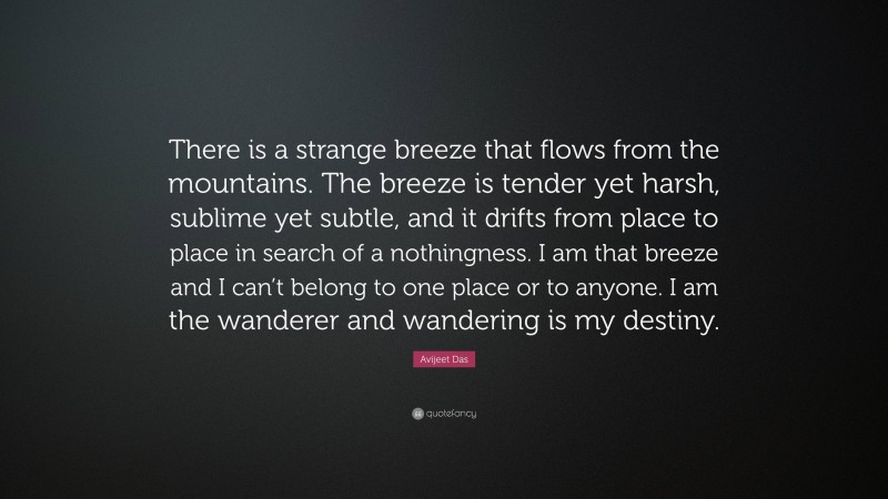 Avijeet Das Quote: “There is a strange breeze that flows from the mountains. The breeze is tender yet harsh, sublime yet subtle, and it drifts from place to place in search of a nothingness. I am that breeze and I can’t belong to one place or to anyone. I am the wanderer and wandering is my destiny.”