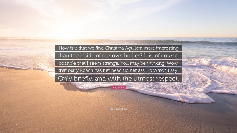 Mary Roach Quote: “How is it that we find Christina Aguilera more interesting than the inside of our own bodies? It is, of course, possible that I seem strange. You may be thinking, Wow, that Mary Roach has her head up her ass. To which I say: Only briefly, and with the utmost respect.”