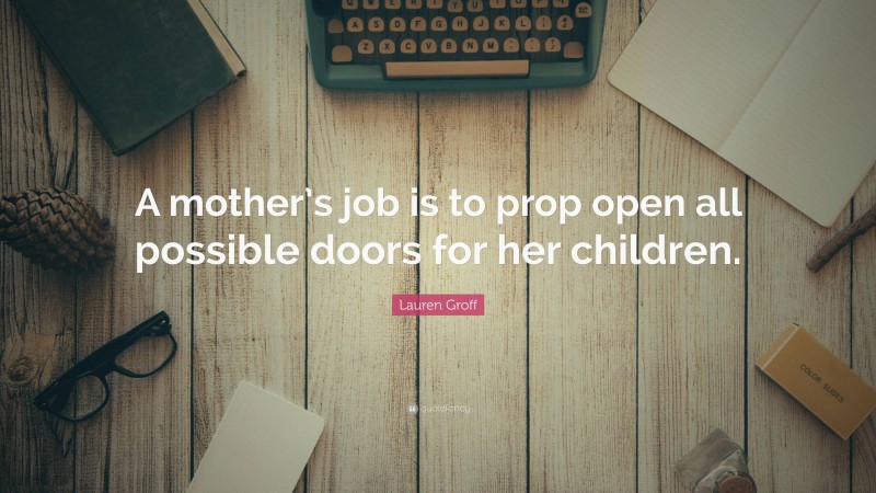 Lauren Groff Quote: “A mother’s job is to prop open all possible doors for her children.”