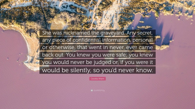 Cecelia Ahern Quote: “She was nicknamed the graveyard. Any secret, any piece of confidential information, personal or otherwise, that went in never, ever came back out. You knew you were safe; you knew you would never be judged or, if you were it would be silently, so you’d never know.”