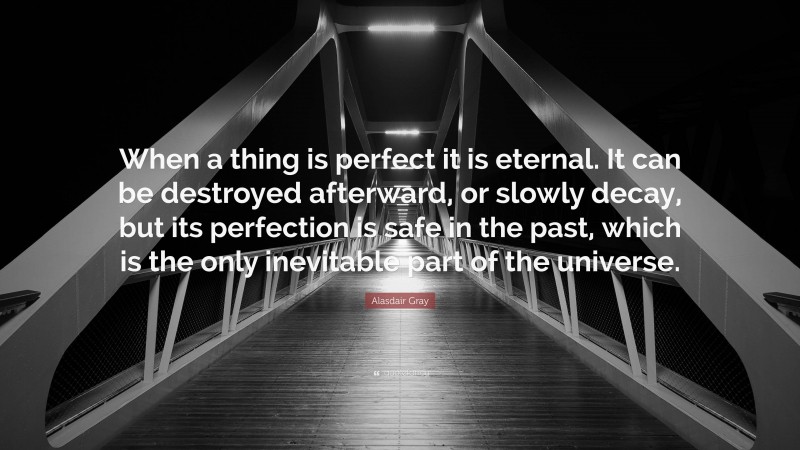 Alasdair Gray Quote: “When a thing is perfect it is eternal. It can be destroyed afterward, or slowly decay, but its perfection is safe in the past, which is the only inevitable part of the universe.”