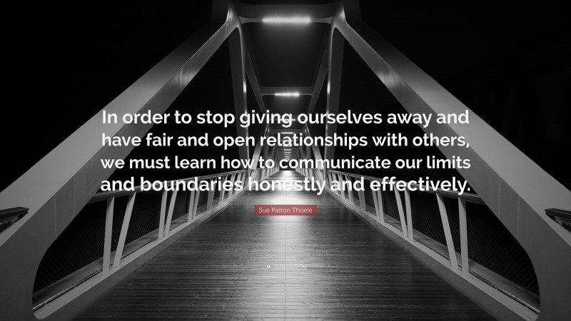 Sue Patton Thoele Quote: “In order to stop giving ourselves away and have fair and open relationships with others, we must learn how to communicate our limits and boundaries honestly and effectively.”