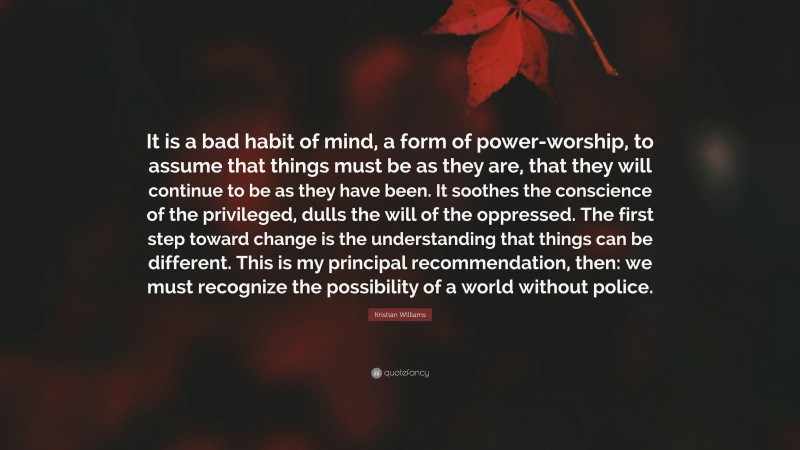 Kristian Williams Quote: “It is a bad habit of mind, a form of power-worship, to assume that things must be as they are, that they will continue to be as they have been. It soothes the conscience of the privileged, dulls the will of the oppressed. The first step toward change is the understanding that things can be different. This is my principal recommendation, then: we must recognize the possibility of a world without police.”