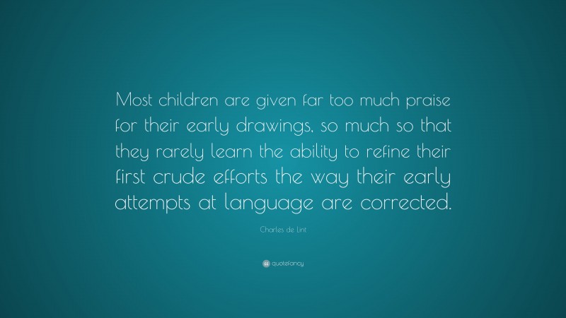 Charles de Lint Quote: “Most children are given far too much praise for their early drawings, so much so that they rarely learn the ability to refine their first crude efforts the way their early attempts at language are corrected.”