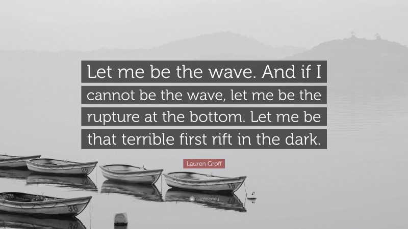 Lauren Groff Quote: “Let me be the wave. And if I cannot be the wave, let me be the rupture at the bottom. Let me be that terrible first rift in the dark.”