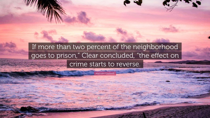 Malcolm Gladwell Quote: “If more than two percent of the neighborhood goes to prison,” Clear concluded, “the effect on crime starts to reverse.”